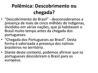 Polêmica: Descobrimento ou
               chegada?
• “Descobrimento do Brasil” - desconsideramos a
  presença de mais de cinco milhões de indígenas,
  divididos em várias nações, que já habitavam o
  Brasil muito tempo antes da chegada dos
  portugueses.
• “Chegada dos Portugueses ao Brasil”. Desta
  forma é valorizada a presença dos nativos
  brasileiros no território.
• Diante deste contexto, podemos afirmar que os
  portugueses descobriram o Brasil para os
  europeus.
 