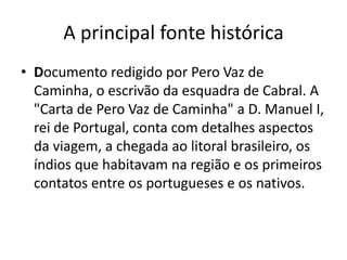A principal fonte histórica
• Documento redigido por Pero Vaz de
  Caminha, o escrivão da esquadra de Cabral. A
  "Carta de Pero Vaz de Caminha" a D. Manuel I,
  rei de Portugal, conta com detalhes aspectos
  da viagem, a chegada ao litoral brasileiro, os
  índios que habitavam na região e os primeiros
  contatos entre os portugueses e os nativos.
 
