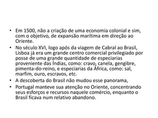 • Em 1500, não a criação de uma economia colonial e sim,
  com o objetivo, de expansão marítima em direção ao
  Oriente.
• No século XVI, logo após da viagem de Cabral ao Brasil,
  Lisboa já era um grande centro comercial privilegiado por
  posse de uma grande quantidade de especiarias
  proveniente das Índias, como: cravo, canela, gengibre,
  pimenta-do-reino, e especiarias da África, como: sal,
  marfim, ouro, escravos, etc.
• A descoberta do Brasil não mudou esse panorama,
• Portugal manteve sua atenção no Oriente, concentrando
  seus esforços e recursos naquele comércio, enquanto o
  Brasil ficava num relativo abandono.
 