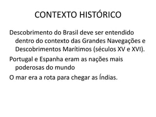CONTEXTO HISTÓRICO
Descobrimento do Brasil deve ser entendido
  dentro do contexto das Grandes Navegações e
  Descobrimentos Marítimos (séculos XV e XVI).
Portugal e Espanha eram as nações mais
  poderosas do mundo
O mar era a rota para chegar as Índias.
 