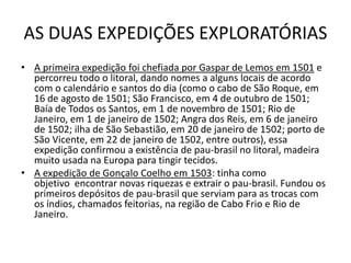 AS DUAS EXPEDIÇÕES EXPLORATÓRIAS
• A primeira expedição foi chefiada por Gaspar de Lemos em 1501 e
  percorreu todo o litoral, dando nomes a alguns locais de acordo
  com o calendário e santos do dia (como o cabo de São Roque, em
  16 de agosto de 1501; São Francisco, em 4 de outubro de 1501;
  Baía de Todos os Santos, em 1 de novembro de 1501; Rio de
  Janeiro, em 1 de janeiro de 1502; Angra dos Reis, em 6 de janeiro
  de 1502; ilha de São Sebastião, em 20 de janeiro de 1502; porto de
  São Vicente, em 22 de janeiro de 1502, entre outros), essa
  expedição confirmou a existência de pau-brasil no litoral, madeira
  muito usada na Europa para tingir tecidos.
• A expedição de Gonçalo Coelho em 1503: tinha como
  objetivo encontrar novas riquezas e extrair o pau-brasil. Fundou os
  primeiros depósitos de pau-brasil que serviam para as trocas com
  os índios, chamados feitorias, na região de Cabo Frio e Rio de
  Janeiro.
 