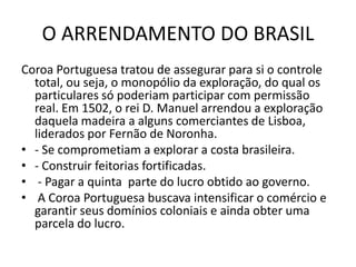 O ARRENDAMENTO DO BRASIL
Coroa Portuguesa tratou de assegurar para si o controle
  total, ou seja, o monopólio da exploração, do qual os
  particulares só poderiam participar com permissão
  real. Em 1502, o rei D. Manuel arrendou a exploração
  daquela madeira a alguns comerciantes de Lisboa,
  liderados por Fernão de Noronha.
• - Se comprometiam a explorar a costa brasileira.
• - Construir feitorias fortificadas.
• - Pagar a quinta parte do lucro obtido ao governo.
• A Coroa Portuguesa buscava intensificar o comércio e
  garantir seus domínios coloniais e ainda obter uma
  parcela do lucro.
 