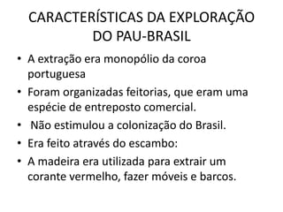 CARACTERÍSTICAS DA EXPLORAÇÃO
          DO PAU-BRASIL
• A extração era monopólio da coroa
  portuguesa
• Foram organizadas feitorias, que eram uma
  espécie de entreposto comercial.
• Não estimulou a colonização do Brasil.
• Era feito através do escambo:
• A madeira era utilizada para extrair um
  corante vermelho, fazer móveis e barcos.
 