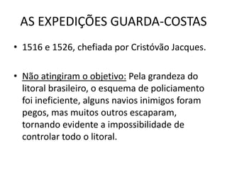 AS EXPEDIÇÕES GUARDA-COSTAS
• 1516 e 1526, chefiada por Cristóvão Jacques.

• Não atingiram o objetivo: Pela grandeza do
  litoral brasileiro, o esquema de policiamento
  foi ineficiente, alguns navios inimigos foram
  pegos, mas muitos outros escaparam,
  tornando evidente a impossibilidade de
  controlar todo o litoral.
 