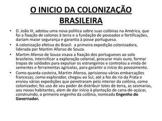 O INICIO DA COLONIZAÇÃO
                   BRASILEIRA
• D. João III, adotou uma nova política sobre suas colônias na América, que
  foi a fixação de colonos à terra e a fundação de povoados e fortificações,
  dariam maior segurança e garantia à posse portuguesa.
• A colonização efetiva do Brasil: a primeira expedição colonizadora,
  liderada por Martim Afonso de Souza.
• Martim Afonso de Souza visava a fixação dos portugueses ao solo
  brasileiro, intensificar a exploração colonial, procurar mais ouro, formar
  tropas de soldados para expulsar os estrangeiros e controlou a vinda de
  sementes e ferramentas agrícolas, para garantir o início do povoamento.
• Como quarda-costeira, Martim Afonso, aprisionou várias embarcações
  francesas; como explorador, chegou ao Sul, até a foz do rio da Prata e
  enviou várias expedições que penetraram pelo interior da colônia, como
  colonizador; fez uso de seu poder de distribuir lotes de terra, as sesmarias,
  aos novos habitantes, alem de dar início à plantação de cana-de-açúcar,
  construindo, o primeiro engenho da colônia, nomeada Engenho do
  Governador.
 