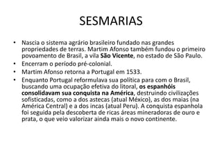 SESMARIAS
• Nascia o sistema agrário brasileiro fundado nas grandes
  propriedades de terras. Martim Afonso também fundou o primeiro
  povoamento de Brasil, a vila São Vicente, no estado de São Paulo.
• Encerram o período pré-colonial.
• Martim Afonso retorna a Portugal em 1533.
• Enquanto Portugal reformulava sua política para com o Brasil,
  buscando uma ocupação efetiva do litoral, os espanhóis
  consolidavam sua conquista na América, destruindo civilizações
  sofisticadas, como a dos astecas (atual México), as dos maias (na
  América Central) e a dos incas (atual Peru). A conquista espanhola
  foi seguida pela descoberta de ricas áreas mineradoras de ouro e
  prata, o que veio valorizar ainda mais o novo continente.
 