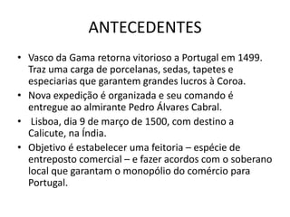 ANTECEDENTES
• Vasco da Gama retorna vitorioso a Portugal em 1499.
  Traz uma carga de porcelanas, sedas, tapetes e
  especiarias que garantem grandes lucros à Coroa.
• Nova expedição é organizada e seu comando é
  entregue ao almirante Pedro Álvares Cabral.
• Lisboa, dia 9 de março de 1500, com destino a
  Calicute, na Índia.
• Objetivo é estabelecer uma feitoria – espécie de
  entreposto comercial – e fazer acordos com o soberano
  local que garantam o monopólio do comércio para
  Portugal.
 