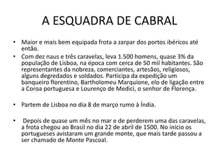 A ESQUADRA DE CABRAL
• Maior e mais bem equipada frota a zarpar dos portos ibéricos até
  então.
• Com dez naus e três caravelas, leva 1.500 homens, quase 3% da
  população de Lisboa, na época com cerca de 50 mil habitantes. São
  representantes da nobreza, comerciantes, artesãos, religiosos,
  alguns degredados e soldados. Participa da expedição um
  banqueiro florentino, Bartholomeu Marquione, elo de ligação entre
  a Coroa portuguesa e Lourenço de Medici, o senhor de Florença.

• Partem de Lisboa no dia 8 de março rumo à Índia.

•    Depois de quase um mês no mar e de perderem uma das caravelas,
    a frota chegou ao Brasil no dia 22 de abril de 1500. No inicio os
    portugueses avistaram um grande monte, que mais tarde passou a
    ser chamado de Monte Pascoal.
 