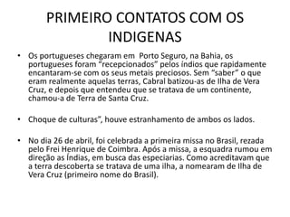PRIMEIRO CONTATOS COM OS
               INDIGENAS
• Os portugueses chegaram em Porto Seguro, na Bahia, os
  portugueses foram “recepcionados” pelos índios que rapidamente
  encantaram-se com os seus metais preciosos. Sem “saber” o que
  eram realmente aquelas terras, Cabral batizou-as de Ilha de Vera
  Cruz, e depois que entendeu que se tratava de um continente,
  chamou-a de Terra de Santa Cruz.

• Choque de culturas”, houve estranhamento de ambos os lados.

• No dia 26 de abril, foi celebrada a primeira missa no Brasil, rezada
  pelo Frei Henrique de Coimbra. Após a missa, a esquadra rumou em
  direção as Índias, em busca das especiarias. Como acreditavam que
  a terra descoberta se tratava de uma ilha, a nomearam de Ilha de
  Vera Cruz (primeiro nome do Brasil).
 