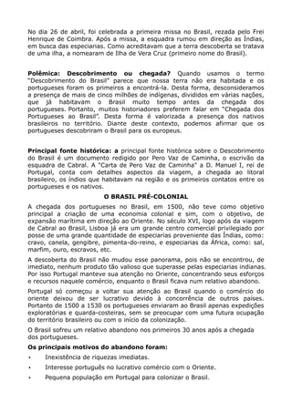 No dia 26 de abril, foi celebrada a primeira missa no Brasil, rezada pelo Frei
Henrique de Coimbra. Após a missa, a esquadra rumou em direção as Índias,
em busca das especiarias. Como acreditavam que a terra descoberta se tratava
de uma ilha, a nomearam de Ilha de Vera Cruz (primeiro nome do Brasil).


Polêmica: Descobrimento ou chegada? Quando usamos o termo
“Descobrimento do Brasil” parece que nossa terra não era habitada e os
portugueses foram os primeiros a encontrá-la. Desta forma, desconsideramos
a presença de mais de cinco milhões de indígenas, divididos em várias nações,
que já habitavam o Brasil muito tempo antes da chegada dos
portugueses. Portanto, muitos historiadores preferem falar em “Chegada dos
Portugueses ao Brasil”. Desta forma é valorizada a presença dos nativos
brasileiros no território. Diante deste contexto, podemos afirmar que os
portugueses descobriram o Brasil para os europeus.


Principal fonte histórica: a principal fonte histórica sobre o Descobrimento
do Brasil é um documento redigido por Pero Vaz de Caminha, o escrivão da
esquadra de Cabral. A "Carta de Pero Vaz de Caminha" a D. Manuel I, rei de
Portugal, conta com detalhes aspectos da viagem, a chegada ao litoral
brasileiro, os índios que habitavam na região e os primeiros contatos entre os
portugueses e os nativos.
                         O BRASIL PRÉ-COLONIAL
A chegada dos portugueses no Brasil, em 1500, não teve como objetivo
principal a criação de uma economia colonial e sim, com o objetivo, de
expansão marítima em direção ao Oriente. No século XVI, logo após da viagem
de Cabral ao Brasil, Lisboa já era um grande centro comercial privilegiado por
posse de uma grande quantidade de especiarias proveniente das Índias, como:
cravo, canela, gengibre, pimenta-do-reino, e especiarias da África, como: sal,
marfim, ouro, escravos, etc.
A descoberta do Brasil não mudou esse panorama, pois não se encontrou, de
imediato, nenhum produto tão valioso que superasse pelas especiarias indianas.
Por isso Portugal manteve sua atenção no Oriente, concentrando seus esforços
e recursos naquele comércio, enquanto o Brasil ficava num relativo abandono.
Portugal só começou a voltar sua atenção ao Brasil quando o comércio do
oriente deixou de ser lucrativo devido à concorrência de outros países.
Portanto de 1500 a 1530 os portugueses enviaram ao Brasil apenas expedições
exploratórias e quarda-costeiras, sem se preocupar com uma futura ocupação
do território brasileiro ou com o início da colonização.
O Brasil sofreu um relativo abandono nos primeiros 30 anos após a chegada
dos portugueses.
Os principais motivos do abandono foram:
•    Inexistência de riquezas imediatas.
•    Interesse português no lucrativo comércio com o Oriente.
•    Pequena população em Portugal para colonizar o Brasil.
 
