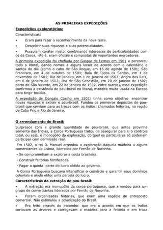 AS PRIMEIRAS EXPEDIÇÕES
Expedições exploratórias:
Características:
•     Eram para fazer o reconhecimento da nova terra.
•     Descobrir suas riquezas e suas potencialidades.
•     Possuíam caráter misto, combinando interesses de particularidades com
os da Coroa, isto é, eram oficiais e compostas de importantes mercadores.
A primeira expedição foi chefiada por Gaspar de Lemos em 1501 e percorreu
todo o litoral, dando nomes a alguns locais de acordo com o calendário e
santos do dia (como o cabo de São Roque, em 16 de agosto de 1501; São
Francisco, em 4 de outubro de 1501; Baía de Todos os Santos, em 1 de
novembro de 1501; Rio de Janeiro, em 1 de janeiro de 1502; Angra dos Reis,
em 6 de janeiro de 1502; ilha de São Sebastião, em 20 de janeiro de 1502;
porto de São Vicente, em 22 de janeiro de 1502, entre outros), essa expedição
confirmou a existência de pau-brasil no litoral, madeira muito usada na Europa
para tingir tecidos.
A expedição de Gonçalo Coelho em 1503: tinha como objetivo encontrar
novas riquezas e extrair o pau-brasil. Fundou os primeiros depósitos de pau-
brasil que serviam para as trocas com os índios, chamados feitorias, na região
de Cabo Frio e Rio de Janeiro.


O arrendamento do Brasil:
Surpresos com a grande quantidade de pau-brasil, que antes provinha
somente das Índias, a Coroa Portuguesa tratou de assegurar para si o controle
total, ou seja, o monopólio da exploração, do qual os particulares só poderiam
participar com permissão real.
 Em 1502, o rei D. Manuel arrendou a exploração daquela madeira a alguns
comerciantes de Lisboa, liderados por Fernão de Noronha.
- Se comprometiam a explorar a costa brasileira.
- Construir feitorias fortificadas.
- Pagar a quinta parte do lucro obtido ao governo.
 A Coroa Portuguesa buscava intensificar o comércio e garantir seus domínios
coloniais e ainda obter uma parcela do lucro.
Características da extração do pau Brasil:
•    A extração era monopólio da coroa portuguesa, que arrendou para um
grupo de comerciantes liderados por Fernão de Noronha.
•    Foram organizadas feitorias, que eram uma espécie de entreposto
comercial. Não estimulou a colonização do Brasil.
•     Era feito através do escambo: que era o acordo em que os índios
cortavam as árvores e carregavam a madeira para a feitoria e em troca
 