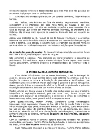 recebiam objetos vistosos e desconhecidos para eles mas que não passava de
pequenas bugigangas para os portugueses.
•    A madeira era utilizada para extrair um corante vermelho, fazer móveis e
barcos.
     Os países, que ficaram de fora da corrida expansionista marítima,
começaram a se interessar por essa nova fonte de riqueza e por isso
compensaram o atraso com atos de pirataria, invasões e contrabandos. Foi o
caso da França (que sofria por motivos políticos internos), da Inglaterra e da
Holanda. Os piratas eram agentes do governo, tornando isso um assunto de
Estado.
Apesar dos protestos de D. Manuel ao rei da França, Francisco I, a presença
francesa nas costa brasileira crescia e colocava em risco o domínio português
sobre a colônia. Isso obrigou o governo luso a organizar expedições militares
para expulsar os corsários franceses chamadas expedições guarda-costeiras.


As expedições guarda-costas: As duas primeiras expedições costeiras foram
em 1516 e 1526, chefiada por Cristóvão Jacques.
Não atingiram o objetivo: Pela grandeza do litoral brasileiro, o esquema de
policiamento foi ineficiente, alguns navios inimigos foram pegos, mas muitos
outros escaparam, tornando evidente a impossibilidade de controlar todo o
litoral.


                O INICIO DA COLONIZAÇÃO BRASILEIRA
      Com várias dificuldades com as terras brasileiras, o rei de Portugal, D.
João III, adotou uma nova política sobre suas colônias na América, que foi a
fixação de colonos à terra e a fundação de povoados e fortificações, que
espalhados pela costa dariam maior segurança e garantia à posse portuguesa.
Assim, decidiu iniciar a colonização efetiva do Brasil, organizando a primeira
expedição colonizadora, liderada por Martim Afonso de Souza.
Martim Afonso de Souza visava a fixação dos portugueses ao solo brasileiro,
intensificar a exploração colonial, procurar mais ouro, formar tropas de
soldados para expulsar os estrangeiros e controlou a vinda de sementes e
ferramentas agrícolas, para garantir o início do povoamento.
Como quarda-costeira, Martim Afonso, aprisionou várias embarcações
francesas; como explorador, chegou ao Sul, até a foz do rio da Prata e enviou
várias expedições que penetraram pelo interior da colônia, como colonizador;
fez uso de seu poder de distribuir lotes de terra, as sesmarias, aos novos
habitantes, alem de dar início à plantação de cana-de-açúcar, construindo, o
primeiro engenho da colônia, nomeada Engenho do Governador. (Engenho
de Erasmus))
Com as sesmarias nascia o sistema agrário brasileiro fundado nas grandes
propriedades de terras. Martim Afonso também fundou o primeiro povoamento
de Brasil, a vila São Vicente, no estado de São Paulo.
     Suas realizações encerram o período pré-colonial. Martim Afonso retorna
 