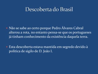  Não se sabe ao certo porque Pedro Álvares Cabral 
alterou a rota, no entanto pensa-se que os portugueses 
já tinham conhecimento da existência daquela terra. 
 Esta descoberta estava mantida em segredo devido à 
política de sigilo de D. João I. 
 
