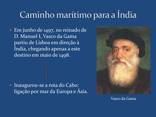  Em junho de 1497, no reinado de 
D. Manuel I, Vasco da Gama 
partiu de Lisboa em direção à 
Índia, chegando apenas a este 
destino em maio de 1498. 
 Inaugurou-se a rota do Cabo: 
ligação por mar da Europa e Ásia. 
Vasco da Gama 
 