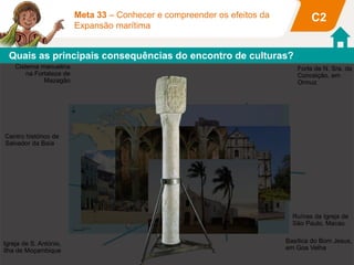 C2Meta 33 – Conhecer e compreender os efeitos da
Expansão marítima
Cisterna manuelina
na Fortaleza de
Mazagão
Igreja de S. António,
Ilha de Moçambique
Centro histórico de
Salvador da Baía
Forte de N. Sra. da
Conceição, em
Ormuz
Basílica do Bom Jesus,
em Goa Velha
Quais as principais consequências do encontro de culturas?
Ruínas da Igreja de
São Paulo, Macau
 