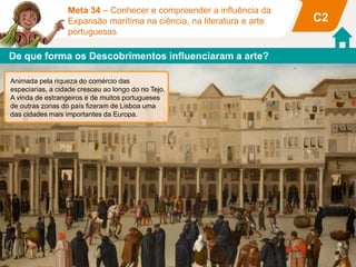C2
Meta 34 – Conhecer e compreender a influência da
Expansão marítima na ciência, na literatura e arte
portuguesas
Torre de BelémMosteiro dos Jerónimos
esfera armilar cruz de Cristo escudo real
cordas algas
Essas construções de arte manuelina
têm uma decoração inspirada nas
viagens marítimas e nos símbolos
nacionais.
Terreiro do Paço
Casa da Índia
Ribeira das Naus
Animada pela riqueza do comércio das
especiarias, a cidade cresceu ao longo do rio Tejo.
A vinda de estrangeiros e de muitos portugueses
de outras zonas do país fizeram de Lisboa uma
das cidades mais importantes da Europa.
De que forma os Descobrimentos influenciaram a arte?
 