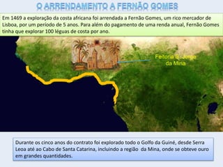 Em 1469 a exploração da costa africana foi arrendada a Fernão Gomes, um rico mercador de
Lisboa, por um período de 5 anos. Para além do pagamento de uma renda anual, Fernão Gomes
tinha que explorar 100 léguas de costa por ano.
Durante os cinco anos do contrato foi explorado todo o Golfo da Guiné, desde Serra
Leoa até ao Cabo de Santa Catarina, incluindo a região da Mina, onde se obteve ouro
em grandes quantidades.
Feitoria S. Jorge
da Mina
 