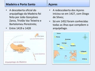 Madeira e Porto Santo
• A descoberta oficial do
arquipélago da Madeira foi
feita por João Gonçalves
Zarco, Tristão Vaz Teixeira e
Bartolomeu Perestrelo;
• Entre 1419 e 1420
Açores
• A redescoberta dos Açores
iniciou-se em 1427, com Diogo
de Silves;
• Só em 1452 foram conhecidas
todas as ilhas que compõem o
arquipélago.
 