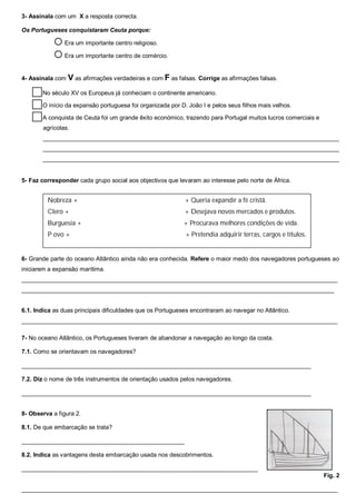 3- Assinala com um X a resposta correcta.
Os Portugueses conquistaram Ceuta porque:
 Era um importante centro religioso.
 Era um importante centro de comércio.
4- Assinala com V as afirmações verdadeiras e com F as falsas. Corrige as afirmações falsas.
No século XV os Europeus já conheciam o continente americano.
O início da expansão portuguesa foi organizada por D. João I e pelos seus filhos mais velhos.
A conquista de Ceuta foi um grande êxito económico, trazendo para Portugal muitos lucros comerciais e
agrícolas.
_________________________________________________________________________________________
_________________________________________________________________________________________
_________________________________________________________________________________________
5- Faz corresponder cada grupo social aos objectivos que levaram ao interesse pelo norte de África.
6- Grande parte do oceano Atlântico ainda não era conhecida. Refere o maior medo dos navegadores portugueses ao
iniciarem a expansão marítima.
_______________________________________________________________________________________________
______________________________________________________________________________________________
6.1. Indica as duas principais dificuldades que os Portugueses encontraram ao navegar no Atlântico.
_______________________________________________________________________________________________
7- No oceano Atlântico, os Portugueses tiveram de abandonar a navegação ao longo da costa.
7.1. Como se orientavam os navegadores?
_______________________________________________________________________________________
7.2. Diz o nome de três instrumentos de orientação usados pelos navegadores.
_______________________________________________________________________________________
8- Observa a figura 2.
8.1. De que embarcação se trata?
_________________________________________________
8.2. Indica as vantagens desta embarcação usada nos descobrimentos.
_______________________________________________________________________
Fig. 2
_______________________________________________________________________________________________
Nobreza + + Queria expandir a fé cristã.
Clero + + Desejava novos mercados e produtos.
Burguesia + + Procurava melhores condições de vida.
P ovo + + Pretendia adquirir terras, cargos e títulos.
 