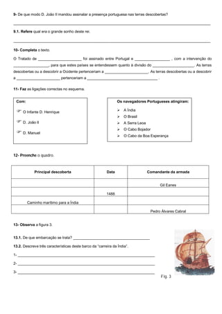 9- De que modo D. João II mandou assinalar a presença portuguesa nas terras descobertas?
_______________________________________________________________________________________________
9.1. Refere qual era o grande sonho deste rei.
________________________________________________________________________________________________
10- Completa o texto.
O Tratado de _____________________ foi assinado entre Portugal e _________________ , com a intervenção do
_________________, para que estes países se entendessem quanto à divisão do ____________________. As terras
descobertas ou a descobrir a Ocidente pertenceriam a _____________________. As terras descobertas ou a descobrir
a _____________________ pertenceriam a __________________________________ .
11- Faz as ligações correctas no esquema.
12- Preenche o quadro.
13- Observa a figura 3.
13.1. De que embarcação se trata? _____________________________________
13.2. Descreve três características deste barco da “carreira da Índia”.
1- __________________________________________________________________
2- __________________________________________________________________
3- __________________________________________________________________
Fig. 3
Principal descoberta Data Comandante da armada
Gil Eanes
1488
Caminho marítimo para a Índia
Pedro Álvares Cabral
Com:
 O Infante D. Henrique
 D. João II
 D. Manuel
Os navegadores Portugueses atingiram:
 A Índia
 O Brasil
 A Serra Leoa
 O Cabo Bojador
 O Cabo da Boa Esperança
 