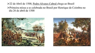 22 de Abril de 1500, Pedro Alvares Cabral chega ao Brasil
Primeira missa a se celebrada no Brasil por Henrique de Coimbra no
dia 26 de abril de 1500
 