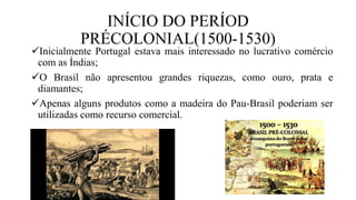 INÍCIO DO PERÍOD
PRÉCOLONIAL(1500-1530)
Inicialmente Portugal estava mais interessado no lucrativo comércio
com as Índias;
O Brasil não apresentou grandes riquezas, como ouro, prata e
diamantes;
Apenas alguns produtos como a madeira do Pau-Brasil poderiam ser
utilizadas como recurso comercial.
 