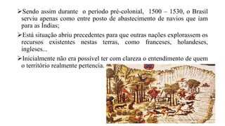 Sendo assim durante o período pré-colonial, 1500 – 1530, o Brasil
serviu apenas como entre posto de abastecimento de navios que iam
para as Índias;
Está situação abriu precedentes para que outras nações explorassem os
recursos existentes nestas terras, como franceses, holandeses,
ingleses...
Inicialmente não era possível ter com clareza o entendimento de quem
o território realmente pertencia.
 