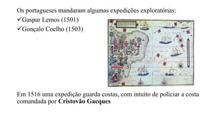 Os portugueses mandaram algumas expedições exploratórias:
Gaspar Lemos (1501)
Gonçalo Coelho (1503)
Em 1516 uma expedição guarda costas, com intuito de policiar a costa
comandada por Cristovão Gacques
 