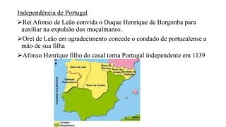 Independência de Portugal
Rei Afonso de Leão convida o Duque Henrique de Borgonha para
auxiliar na expulsão dos muçulmanos.
Orei de Leão em agradecimento concede o condado de portucalense a
mão de sua filha
Afonso Henrique filho do casal torna Portugal independente em 1139
 