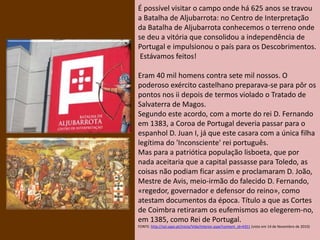 É possível visitar o campo onde há 625 anos se travou
a Batalha de Aljubarrota: no Centro de Interpretação
da Batalha de Aljubarrota conhecemos o terreno onde
se deu a vitória que consolidou a independência de
Portugal e impulsionou o país para os Descobrimentos.
Estávamos feitos!
Eram 40 mil homens contra sete mil nossos. O
poderoso exército castelhano preparava-se para pôr os
pontos nos ii depois de termos violado o Tratado de
Salvaterra de Magos.
Segundo este acordo, com a morte do rei D. Fernando
em 1383, a Coroa de Portugal deveria passar para o
espanhol D. Juan I, já que este casara com a única filha
legítima do 'Inconsciente' rei português.
Mas para a patriótica população lisboeta, que por
nada aceitaria que a capital passasse para Toledo, as
coisas não podiam ficar assim e proclamaram D. João,
Mestre de Avis, meio-irmão do falecido D. Fernando,
«regedor, governador e defensor do reino», como
atestam documentos da época. Título a que as Cortes
de Coimbra retiraram os eufemismos ao elegerem-no,
em 1385, como Rei de Portugal.
FONTE: http://sol.sapo.pt/inicio/Vida/Interior.aspx?content_id=4351 (visto em 14 de Novembro de 2010)
 