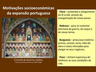 Motivações socioeconómicas
da expansão portuguesa - Clero – pretendia o alargamento
da fé cristã, através da
evangelização de novos povos.
- Nobreza – para se sustentar
precisava da guerra, do saque e
de novas terras.
- Burguesia – procurava matérias
primas, cereais, ouro, mão-de-
obra e novos mercados para
alargar os seus negócios.
- Povo – tinham esperança de
melhorar as suas condições de
vida.
O triunfo da doutrina católica
Fresco de Andrea da Firenze (1365-1368)
 