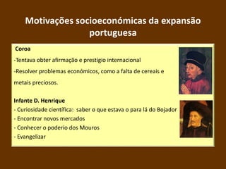 Motivações socioeconómicas da expansão
portuguesa
Coroa
-Tentava obter afirmação e prestígio internacional
-Resolver problemas económicos, como a falta de cereais e
metais preciosos.
Infante D. Henrique
- Curiosidade científica: saber o que estava o para lá do Bojador
- Encontrar novos mercados
- Conhecer o poderio dos Mouros
- Evangelizar
 
