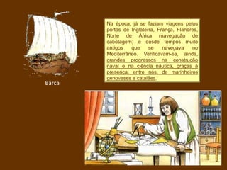 Na época, já se faziam viagens pelos
portos de Inglaterra, França, Flandres,
Norte de África (navegação de
cabotagem) e desde tempos muito
antigos que se navegava no
Mediterrâneo. Verificavam-se, ainda,
grandes progressos na construção
naval e na ciência náutica, graças à
presença, entre nós, de marinheiros
genoveses e catalães.
Barca
 