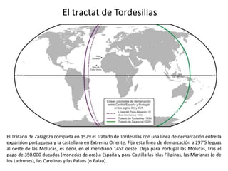 El tractat de Tordesillas




El Tratado de Zaragoza completa en 1529 el Tratado de Tordesillas con una línea de demarcación entre la
expansión portuguesa y la castellana en Extremo Oriente. Fija esta línea de demarcación a 297'5 leguas
al oeste de las Molucas, es decir, en el meridiano 145º oeste. Deja para Portugal las Molucas, tras el
pago de 350.000 ducados (monedas de oro) a España y para Castilla las islas Filipinas, las Marianas (o de
los Ladrones), las Carolinas y las Palaos (o Palau).
 