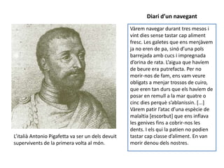 Diari d’un navegant
                                                   Vàrem navegar durant tres mesos i
                                                   vint dies sense tastar cap aliment
                                                   fresc. Les galetes que ens menjàvem
                                                   ja no eren de pa, sinó d’una pols
                                                   barrejada amb cucs i impregnada
                                                   d’orina de rata. L’aigua que havíem
                                                   de beure era putrefacta. Per no
                                                   morir-nos de fam, ens vam veure
                                                   obligats a menjar trossos de cuiro,
                                                   que eren tan durs que els havíem de
                                                   posar en remull a la mar quatre o
                                                   cinc dies perquè s’ablanissin. *...+
                                                   Vàrem patir l’atac d’una espècie de
                                                   malaltia [escorbut] que ens inflava
                                                   les genives fins a cobrir-nos les
                                                   dents. I els qui la patien no podien
L’italià Antonio Pigafetta va ser un dels devuit   tastar cap classe d’aliment. En van
supervivents de la primera volta al món.           morir denou dels nostres.
 