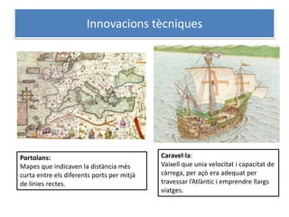 Innovacions tècniques




Portolans:                                  Caravel·la:
Mapes que indicaven la distància més        Vaixell que unia velocitat i capacitat de
curta entre els diferents ports per mitjà   càrrega, per açò era adequat per
de línies rectes.                           travessar l’Atlàntic i emprendre llargs
                                            viatges.
 