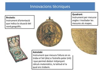 Innovacions tècniques
                                                                           Quadrant:
Bruíxola:                                                                  Instrument per mesurar
Instrument d’orientació                                                    angles i traslladar les
que indica la situació del                                                 mesures als mapes.
nord geogràfic.




                             Astrolabi:
                             Instrument que mesura l’altura on es
                             troba el Sol (dia) o l’estrella polar (nit)
                             i que permet deduir mitjançant
                             càlculs matemàtics, la latitud el la
                             qual ens trobem.
 