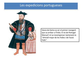 Les expedicions portugueses




              Vasco da Gama va ser el primer navegant
              que va arribar a l’Índia. El rei de Portugal
              Manuel I el va recompensar nomenant-lo
              “almirall major de les Índies i de l’oceà
              Índic”.
 