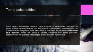Teoria psicanalítica
Freud deteta resistências, desejos, recalcamentos e recordações passíveis de
serem analisadas e associadas, não esquecendo o pensamento mais descabido ou
a emoção mais longínqua. Para além disto, é solicitado ao paciente o relato dos
seus sonhos, tendo em conta o caráter simbólico que estes possuem,
especialmente no que toca à realização que os mesmos reproduzem.
 