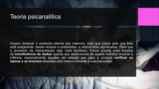 Teoria psicanalítica
Impera dissecar o conteúdo latente dos mesmos, este que passa pelo que lhes
está subjacente, desde receios a pretensões, e atribuir-lhes significados. Para que
o processo de interpretação seja mais facilitado, Freud suscita uma espécie
de transferência de dados quanto aos sentimentos do sujeito nutridos durante a
infância, especialmente aqueles em relação aos pais; e procura verificar os
lapsos e as brechas deixadas pelo mesmo durante a sua expressão.
 