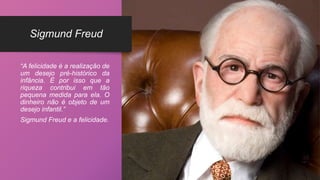Sigmund Freud
“A felicidade é a realização de
um desejo pré-histórico da
infância. É por isso que a
riqueza contribui em tão
pequena medida para ela. O
dinheiro não é objeto de um
desejo infantil.”
Sigmund Freud e a felicidade.
 