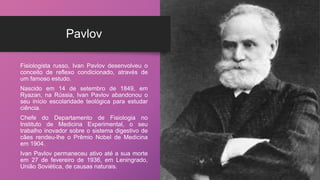 Pavlov
Fisiologista russo, Ivan Pavlov desenvolveu o
conceito de reflexo condicionado, através de
um famoso estudo.
Nascido em 14 de setembro de 1849, em
Ryazan, na Rússia, Ivan Pavlov abandonou o
seu início escolaridade teológica para estudar
ciência.
Chefe do Departamento de Fisiologia no
Instituto de Medicina Experimental, o seu
trabalho inovador sobre o sistema digestivo de
cães rendeu-lhe o Prêmio Nobel de Medicina
em 1904.
Ivan Pavlov permaneceu ativo até a sua morte
em 27 de fevereiro de 1936, em Leningrado,
União Soviética, de causas naturais.
 