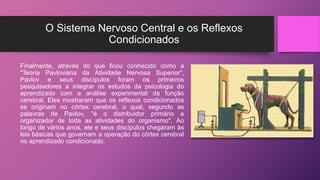 O Sistema Nervoso Central e os Reflexos
Condicionados
Finalmente, através do que ficou conhecido como a
"Teoria Pavloviana da Atividade Nervosa Superior",
Pavlov e seus discípulos foram os primeiros
pesquisadores a integrar os estudos da psicologia do
aprendizado com a análise experimental da função
cerebral. Eles mostraram que os reflexos condicionados
se originam no córtex cerebral, o qual, segundo as
palavras de Pavlov, "é o distribuidor primário e
organizador de toda as atividades do organismo". Ao
longo de vários anos, ele e seus discípulos chegaram às
leis básicas que governam a operação do córtex cerebral
no aprendizado condicionado.
 