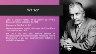 Watson
John B. Watson nasceu 09 de janeiro de 1878 e
faleceu em 25 de setembro de 1958.
Cresceu na Carolina do Sul.
Watson começou a ensinar psicologia na Universidade
John Hopkins, em 1908.
Em 1913, ele deu uma palestra seminal na
Universidade de Columbia intitulada Psicologia como o
Behaviorista a vê, que essencialmente detalhou a
posição behaviorista.
 