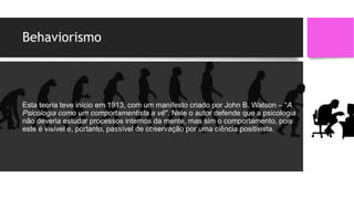 Behaviorismo
Esta teoria teve início em 1913, com um manifesto criado por John B. Watson – “A
Psicologia como um comportamentista a vê". Nele o autor defende que a psicologia
não deveria estudar processos internos da mente, mas sim o comportamento, pois
este é visível e, portanto, passível de observação por uma ciência positivista.
 