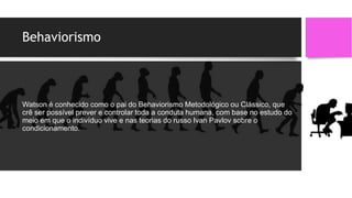 Behaviorismo
Watson é conhecido como o pai do Behaviorismo Metodológico ou Clássico, que
crê ser possível prever e controlar toda a conduta humana, com base no estudo do
meio em que o indivíduo vive e nas teorias do russo Ivan Pavlov sobre o
condicionamento.
 