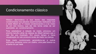 Condicionamento clássico
Watson demonstrou a sua teoria das respostas
condicionadas nos estudos experimentais realizados com
o bebé Albert de 11 meses condicionando-o a ter medo
de um rato branco, que ele não temia antes de ser
submetido ao condicionamento.
Para estabelecer a relação de medo, provocou um
enorme barulho atrás da cabeça de Albert sempre que o
rato lhe era mostrado. Em pouco tempo a mera
visualização do rato produzia sinais de medo na criança.
Esse medo condicionado generalizou-se a outros
estímulos similares como um coelho, uma pele branca ou
a barba do pai natal.
 