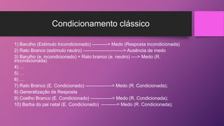 Condicionamento clássico
1) Barulho (Estimulo Incondicionado) ----------> Medo (Resposta incondicionada)
2) Rato Branco (estimulo neutro) --------------------------> Ausência de medo
3) Barulho (e. incondicionado) + Rato branco (e. neutro) ----> Medo (R.
incondicionada)
4) …
5) …
6) …
7) Rato Branco (E. Condicionado) -----------------> Medo (R. Condicionada);
8) Generalização de Resposta
9) Coelho Branco (E. Condicionado) --------------> Medo (R. Condicionada);
10) Barba do pai natal (E. Condicionado) ----------> Medo (R. Condicionada);
 