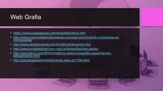 Web Grafia
• https://www.suapesquisa.com/biografias/freud.htm
• http://www.comunidadeculturaearte.com/sigmund-freud-do-consciente-ao-
inconsciente/
• http://www.cerebromente.org.br/n09/mente/pavlov.htm
• http://www.portalsaofrancisco.com.br/biografias/ivan-pavlov
• http://psicoativo.com/2016/04/john-b-watson-biografia-experimentos-
behaviorismo.html
• http://psicologiaexperimental.blogs.sapo.pt/1454.html
 
