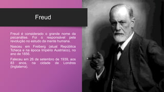 Freud
Freud é considerado o grande nome da
psicanálise. Foi o responsável pela
revolução no estudo da mente humana.
Nasceu em Freiberg (atual República
Tcheca e na época Império Austríaco), no
ano de 1856.
Faleceu em 26 de setembro de 1939, aos
83 anos, na cidade de Londres
(Inglaterra).
 
